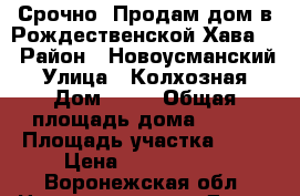 Срочно. Продам дом в Рождественской Хава.  › Район ­ Новоусманский › Улица ­ Колхозная › Дом ­ 25 › Общая площадь дома ­ 103 › Площадь участка ­ 25 › Цена ­ 1 500 000 - Воронежская обл. Недвижимость » Дома, коттеджи, дачи продажа   